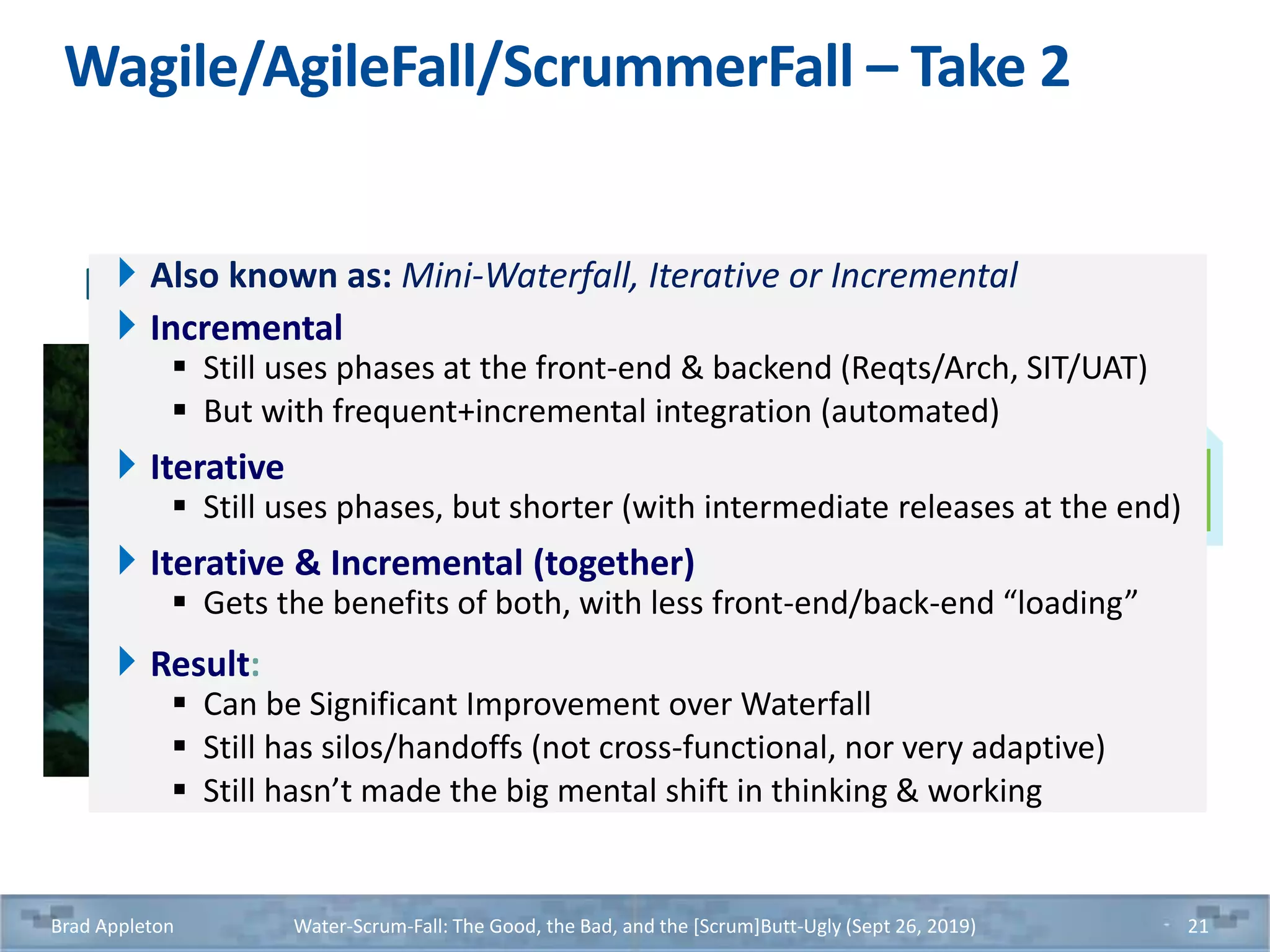 Wagile/AgileFall/ScrummerFall – Take 2
Brad Appleton Water-Scrum-Fall: The Good, the Bad, and the [Scrum]Butt-Ugly (Sept 26, 2019) 21
Iterative Waterfall -- Many (Mini) Waterfall Iterations (or Increments)Also known as: Mini-Waterfall, Iterative or Incremental
Incremental
 Still uses phases at the front-end & backend (Reqts/Arch, SIT/UAT)
 But with frequent+incremental integration (automated)
Iterative
 Still uses phases, but shorter (with intermediate releases at the end)
Iterative & Incremental (together)
 Gets the benefits of both, with less front-end/back-end “loading”
Result:
 Can be Significant Improvement over Waterfall
 Still has silos/handoffs (not cross-functional, nor very adaptive)
 Still hasn’t made the big mental shift in thinking & working
 