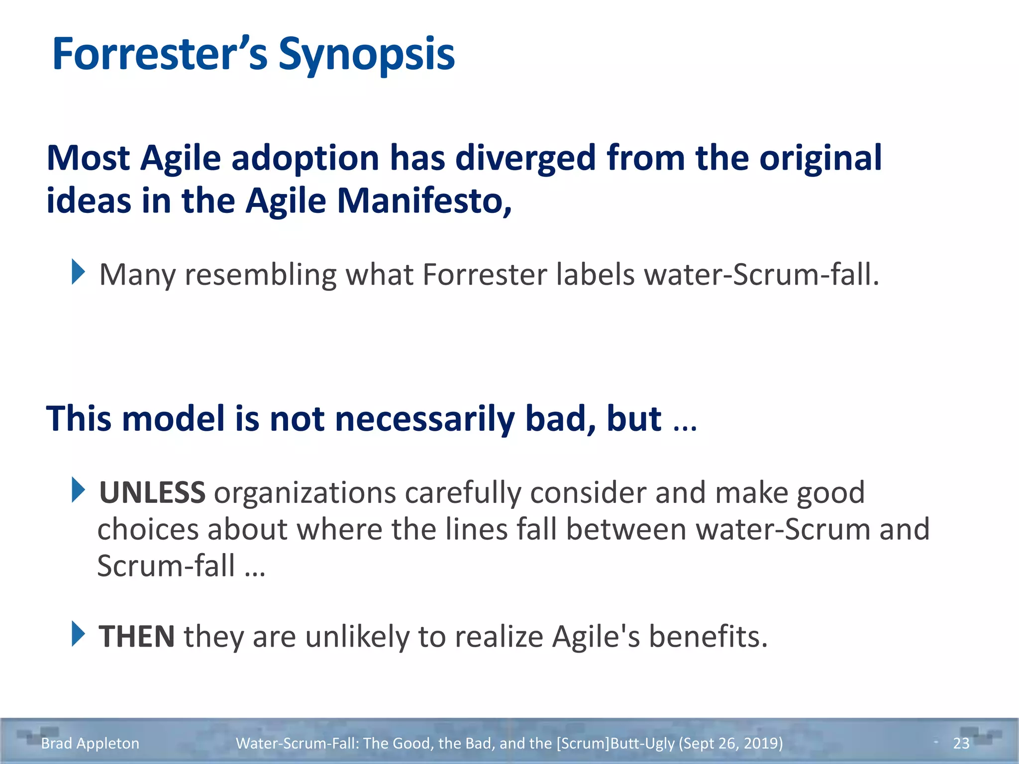 Forrester’s Synopsis
Most Agile adoption has diverged from the original
ideas in the Agile Manifesto,
Many resembling what Forrester labels water-Scrum-fall.
This model is not necessarily bad, but …
UNLESS organizations carefully consider and make good
choices about where the lines fall between water-Scrum and
Scrum-fall …
THEN they are unlikely to realize Agile's benefits.
Brad Appleton Water-Scrum-Fall: The Good, the Bad, and the [Scrum]Butt-Ugly (Sept 26, 2019) 23
 