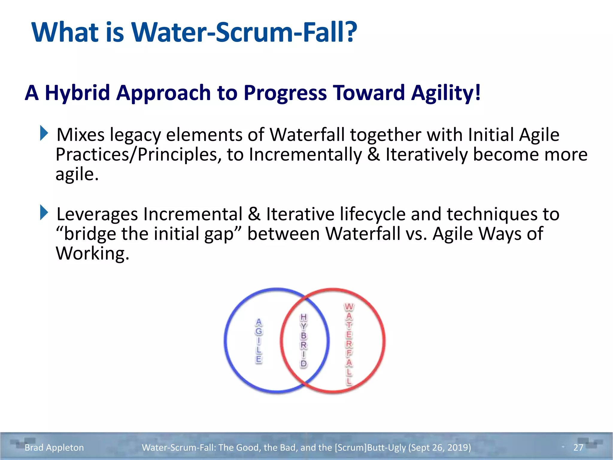 What is Water-Scrum-Fall?
A Hybrid Approach to Progress Toward Agility!
Mixes legacy elements of Waterfall together with Initial Agile
Practices/Principles, to Incrementally & Iteratively become more
agile.
Leverages Incremental & Iterative lifecycle and techniques to
“bridge the initial gap” between Waterfall vs. Agile Ways of
Working.
Brad Appleton Water-Scrum-Fall: The Good, the Bad, and the [Scrum]Butt-Ugly (Sept 26, 2019) 27
 