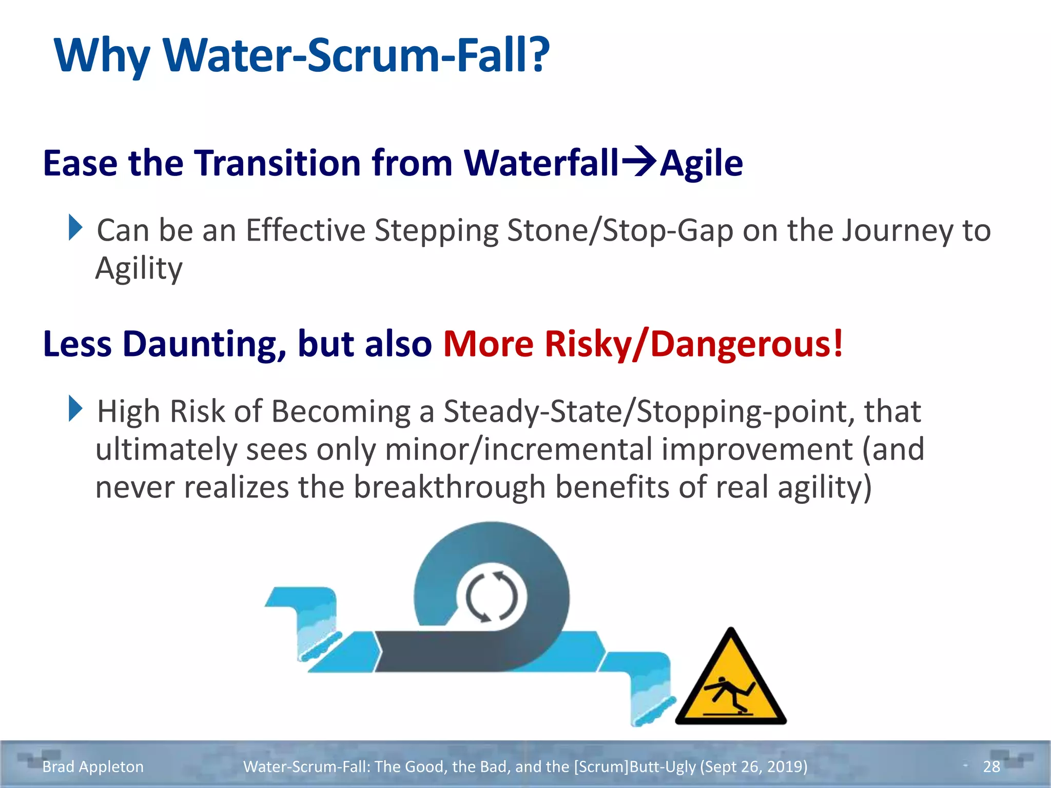 Why Water-Scrum-Fall?
Ease the Transition from WaterfallAgile
Can be an Effective Stepping Stone/Stop-Gap on the Journey to
Agility
Less Daunting, but also More Risky/Dangerous!
High Risk of Becoming a Steady-State/Stopping-point, that
ultimately sees only minor/incremental improvement (and
never realizes the breakthrough benefits of real agility)
Brad Appleton Water-Scrum-Fall: The Good, the Bad, and the [Scrum]Butt-Ugly (Sept 26, 2019) 28
 