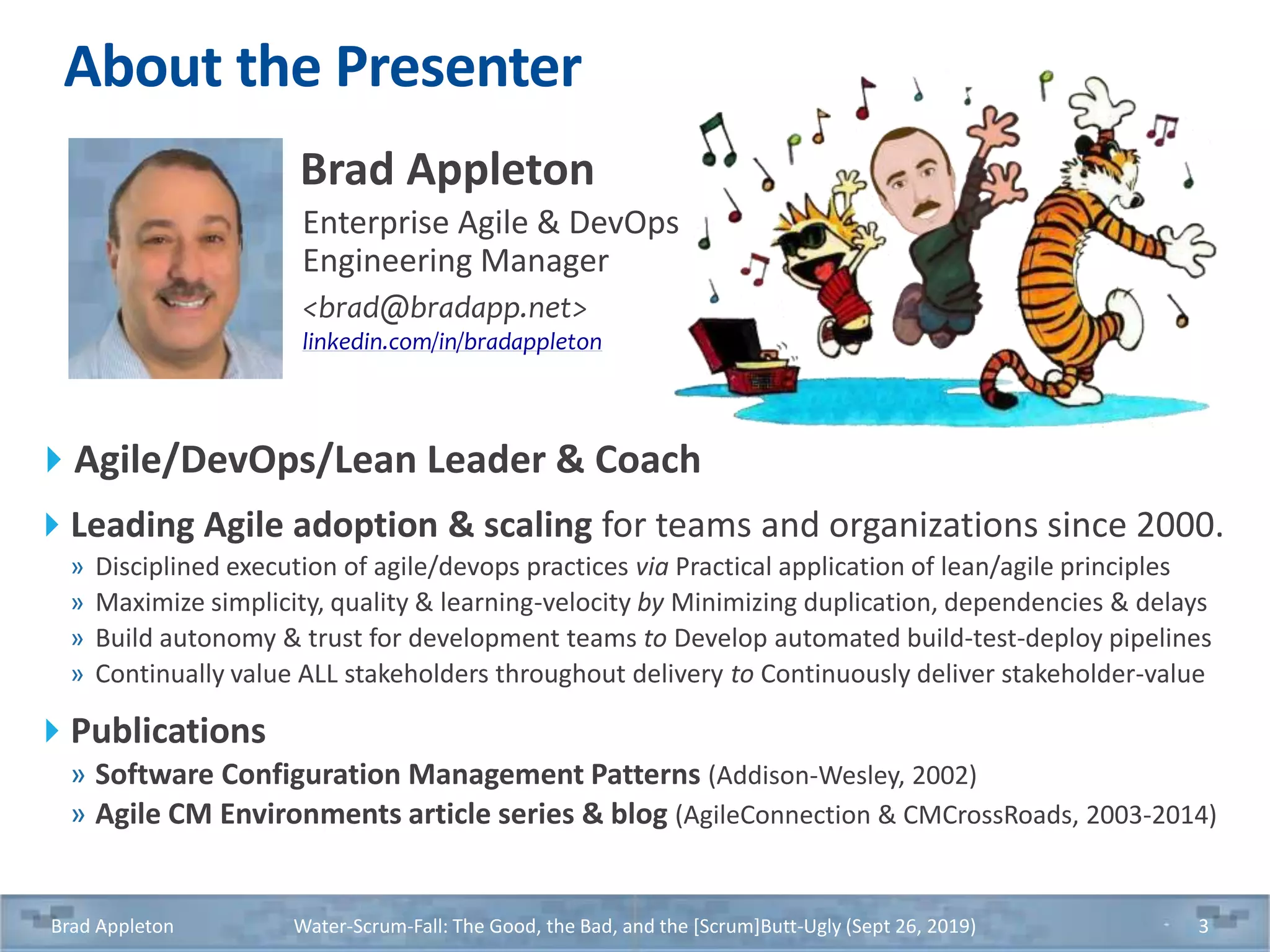About the Presenter
Agile/DevOps/Lean Leader & Coach
Leading Agile adoption & scaling for teams and organizations since 2000.
» Disciplined execution of agile/devops practices via Practical application of lean/agile principles
» Maximize simplicity, quality & learning-velocity by Minimizing duplication, dependencies & delays
» Build autonomy & trust for development teams to Develop automated build-test-deploy pipelines
» Continually value ALL stakeholders throughout delivery to Continuously deliver stakeholder-value
Publications
» Software Configuration Management Patterns (Addison-Wesley, 2002)
» Agile CM Environments article series & blog (AgileConnection & CMCrossRoads, 2003-2014)
Brad Appleton Water-Scrum-Fall: The Good, the Bad, and the [Scrum]Butt-Ugly (Sept 26, 2019) 3
Brad Appleton
Enterprise Agile & DevOps
Engineering Manager
<brad@bradapp.net>
linkedin.com/in/bradappleton
 