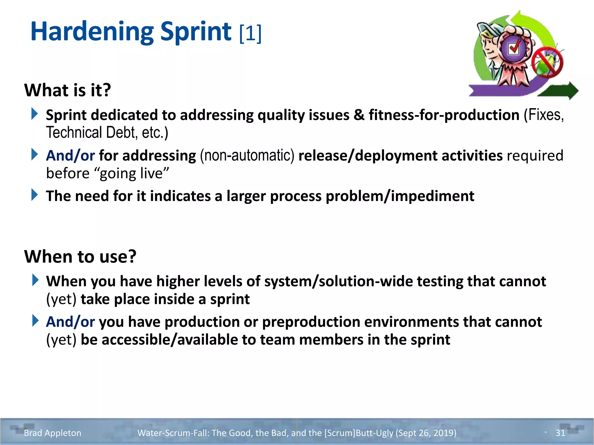 Hardening Sprint [1]
What is it?
Sprint dedicated to addressing quality issues & fitness-for-production (Fixes,
Technical Debt, etc.)
And/or for addressing (non-automatic) release/deployment activities required
before “going live”
The need for it indicates a larger process problem/impediment
When to use?
When you have higher levels of system/solution-wide testing that cannot
(yet) take place inside a sprint
And/or you have production or preproduction environments that cannot
(yet) be accessible/available to team members in the sprint
Brad Appleton Water-Scrum-Fall: The Good, the Bad, and the [Scrum]Butt-Ugly (Sept 26, 2019) 31
 