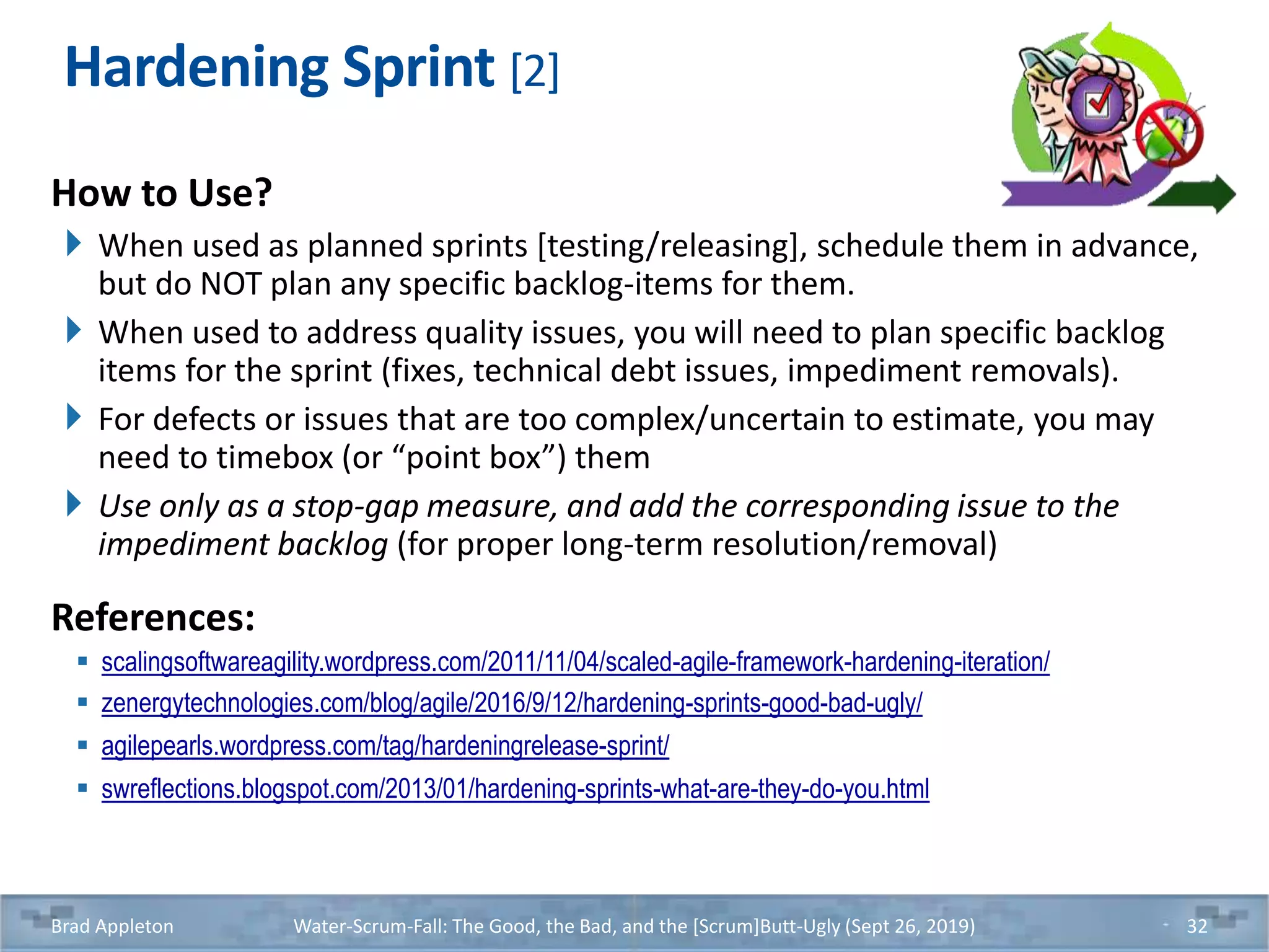 Hardening Sprint [2]
How to Use?
When used as planned sprints [testing/releasing], schedule them in advance,
but do NOT plan any specific backlog-items for them.
When used to address quality issues, you will need to plan specific backlog
items for the sprint (fixes, technical debt issues, impediment removals).
For defects or issues that are too complex/uncertain to estimate, you may
need to timebox (or “point box”) them
Use only as a stop-gap measure, and add the corresponding issue to the
impediment backlog (for proper long-term resolution/removal)
References:
 scalingsoftwareagility.wordpress.com/2011/11/04/scaled-agile-framework-hardening-iteration/
 zenergytechnologies.com/blog/agile/2016/9/12/hardening-sprints-good-bad-ugly/
 agilepearls.wordpress.com/tag/hardeningrelease-sprint/
 swreflections.blogspot.com/2013/01/hardening-sprints-what-are-they-do-you.html
Brad Appleton Water-Scrum-Fall: The Good, the Bad, and the [Scrum]Butt-Ugly (Sept 26, 2019) 32
 