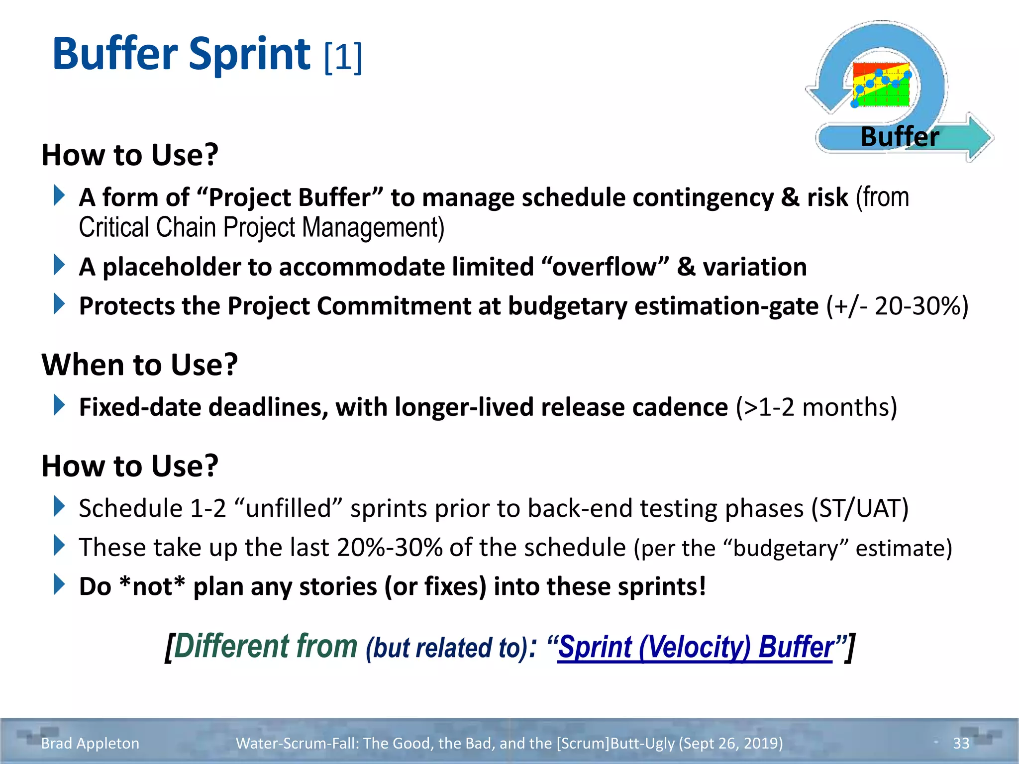 Buffer Sprint [1]
How to Use?
A form of “Project Buffer” to manage schedule contingency & risk (from
Critical Chain Project Management)
A placeholder to accommodate limited “overflow” & variation
Protects the Project Commitment at budgetary estimation-gate (+/- 20-30%)
When to Use?
Fixed-date deadlines, with longer-lived release cadence (>1-2 months)
How to Use?
Schedule 1-2 “unfilled” sprints prior to back-end testing phases (ST/UAT)
These take up the last 20%-30% of the schedule (per the “budgetary” estimate)
Do *not* plan any stories (or fixes) into these sprints!
[Different from (but related to): “Sprint (Velocity) Buffer”]
Brad Appleton Water-Scrum-Fall: The Good, the Bad, and the [Scrum]Butt-Ugly (Sept 26, 2019) 33
Buffer
 