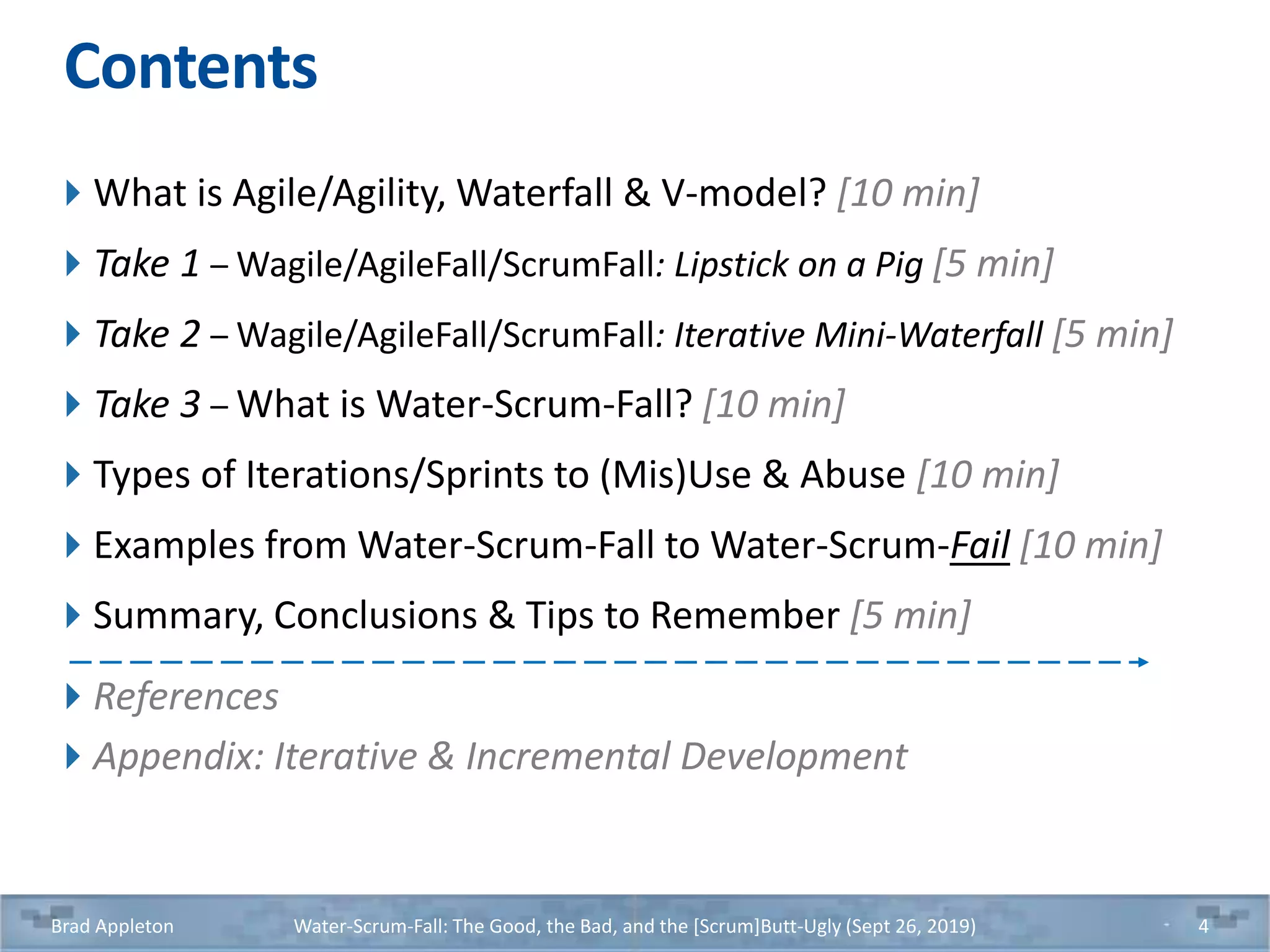 Contents
What is Agile/Agility, Waterfall & V-model? [10 min]
Take 1 – Wagile/AgileFall/ScrumFall: Lipstick on a Pig [5 min]
Take 2 – Wagile/AgileFall/ScrumFall: Iterative Mini-Waterfall [5 min]
Take 3 – What is Water-Scrum-Fall? [10 min]
Types of Iterations/Sprints to (Mis)Use & Abuse [10 min]
Examples from Water-Scrum-Fall to Water-Scrum-Fail [10 min]
Summary, Conclusions & Tips to Remember [5 min]
References
Appendix: Iterative & Incremental Development
Brad Appleton Water-Scrum-Fall: The Good, the Bad, and the [Scrum]Butt-Ugly (Sept 26, 2019) 4
 
