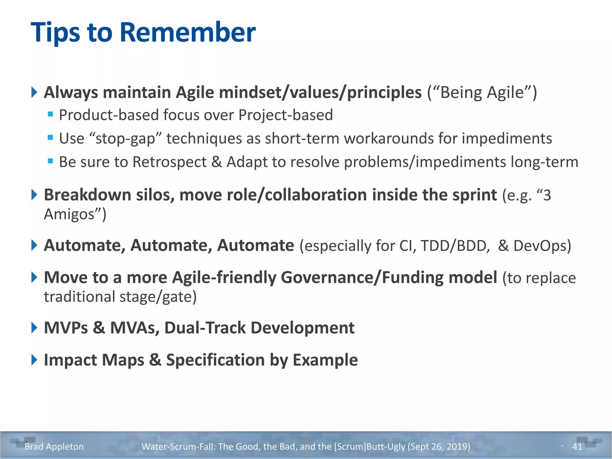 Tips to Remember
Always maintain Agile mindset/values/principles (“Being Agile”)
 Product-based focus over Project-based
 Use “stop-gap” techniques as short-term workarounds for impediments
 Be sure to Retrospect & Adapt to resolve problems/impediments long-term
Breakdown silos, move role/collaboration inside the sprint (e.g. “3
Amigos”)
Automate, Automate, Automate (especially for CI, TDD/BDD, & DevOps)
Move to a more Agile-friendly Governance/Funding model (to replace
traditional stage/gate)
MVPs & MVAs, Dual-Track Development
Impact Maps & Specification by Example
Brad Appleton Water-Scrum-Fall: The Good, the Bad, and the [Scrum]Butt-Ugly (Sept 26, 2019) 41
 
