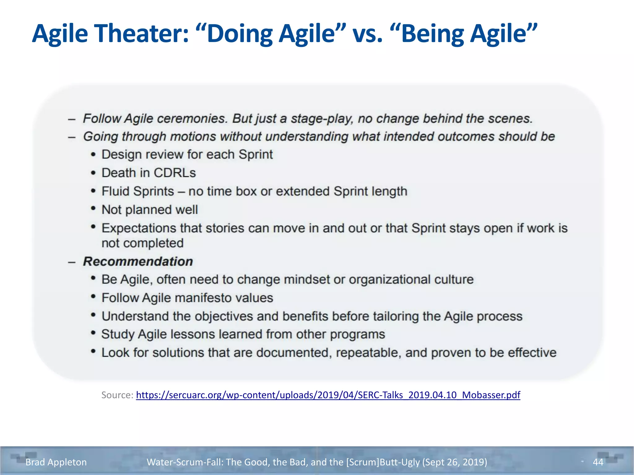 Agile Theater: “Doing Agile” vs. “Being Agile”
Source: https://sercuarc.org/wp-content/uploads/2019/04/SERC-Talks_2019.04.10_Mobasser.pdf
Brad Appleton Water-Scrum-Fall: The Good, the Bad, and the [Scrum]Butt-Ugly (Sept 26, 2019) 44
 