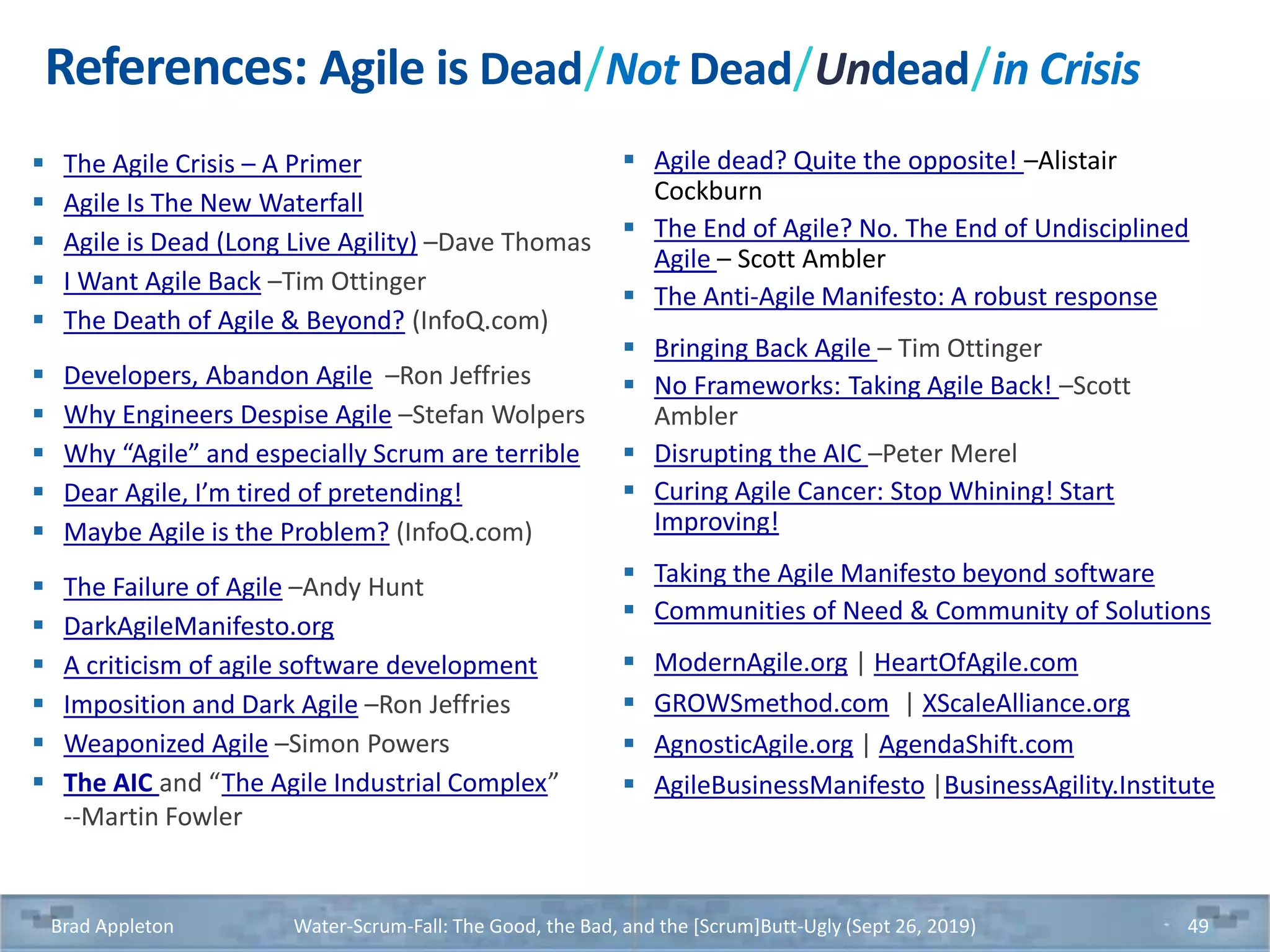 References: Agile is Dead/Not Dead/Undead/in Crisis
 The Agile Crisis – A Primer
 Agile Is The New Waterfall
 Agile is Dead (Long Live Agility) –Dave Thomas
 I Want Agile Back –Tim Ottinger
 The Death of Agile & Beyond? (InfoQ.com)
 Developers, Abandon Agile –Ron Jeffries
 Why Engineers Despise Agile –Stefan Wolpers
 Why “Agile” and especially Scrum are terrible
 Dear Agile, I’m tired of pretending!
 Maybe Agile is the Problem? (InfoQ.com)
 The Failure of Agile –Andy Hunt
 DarkAgileManifesto.org
 A criticism of agile software development
 Imposition and Dark Agile –Ron Jeffries
 Weaponized Agile –Simon Powers
 The AIC and “The Agile Industrial Complex”
--Martin Fowler
 Agile dead? Quite the opposite! –Alistair
Cockburn
 The End of Agile? No. The End of Undisciplined
Agile – Scott Ambler
 The Anti-Agile Manifesto: A robust response
 Bringing Back Agile – Tim Ottinger
 No Frameworks: Taking Agile Back! –Scott
Ambler
 Disrupting the AIC –Peter Merel
 Curing Agile Cancer: Stop Whining! Start
Improving!
 Taking the Agile Manifesto beyond software
 Communities of Need & Community of Solutions
 ModernAgile.org | HeartOfAgile.com
 GROWSmethod.com | XScaleAlliance.org
 AgnosticAgile.org | AgendaShift.com
 AgileBusinessManifesto |BusinessAgility.Institute
Brad Appleton Water-Scrum-Fall: The Good, the Bad, and the [Scrum]Butt-Ugly (Sept 26, 2019) 49
 