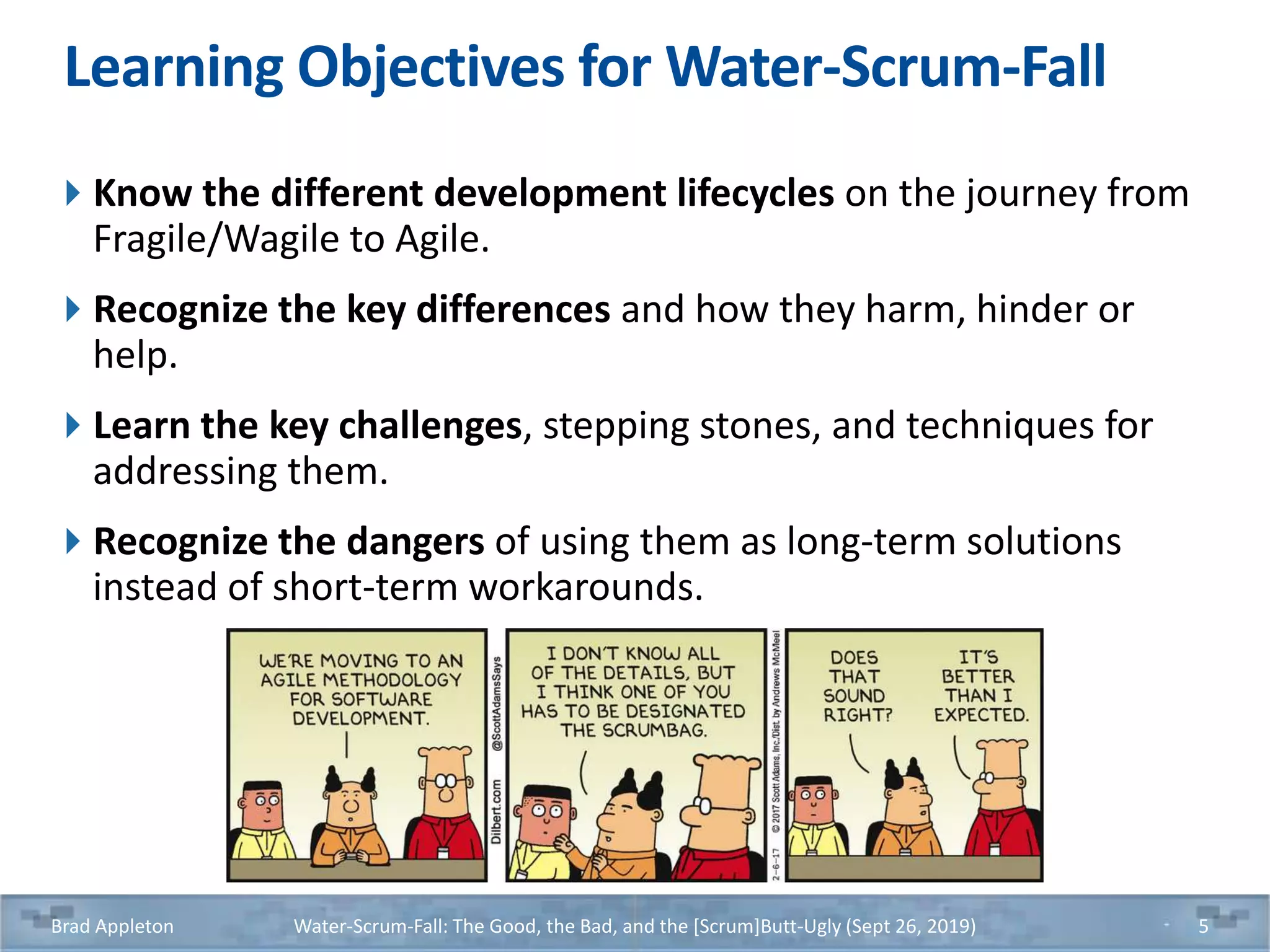 Learning Objectives for Water-Scrum-Fall
Know the different development lifecycles on the journey from
Fragile/Wagile to Agile.
Recognize the key differences and how they harm, hinder or
help.
Learn the key challenges, stepping stones, and techniques for
addressing them.
Recognize the dangers of using them as long-term solutions
instead of short-term workarounds.
Brad Appleton Water-Scrum-Fall: The Good, the Bad, and the [Scrum]Butt-Ugly (Sept 26, 2019) 5
 
