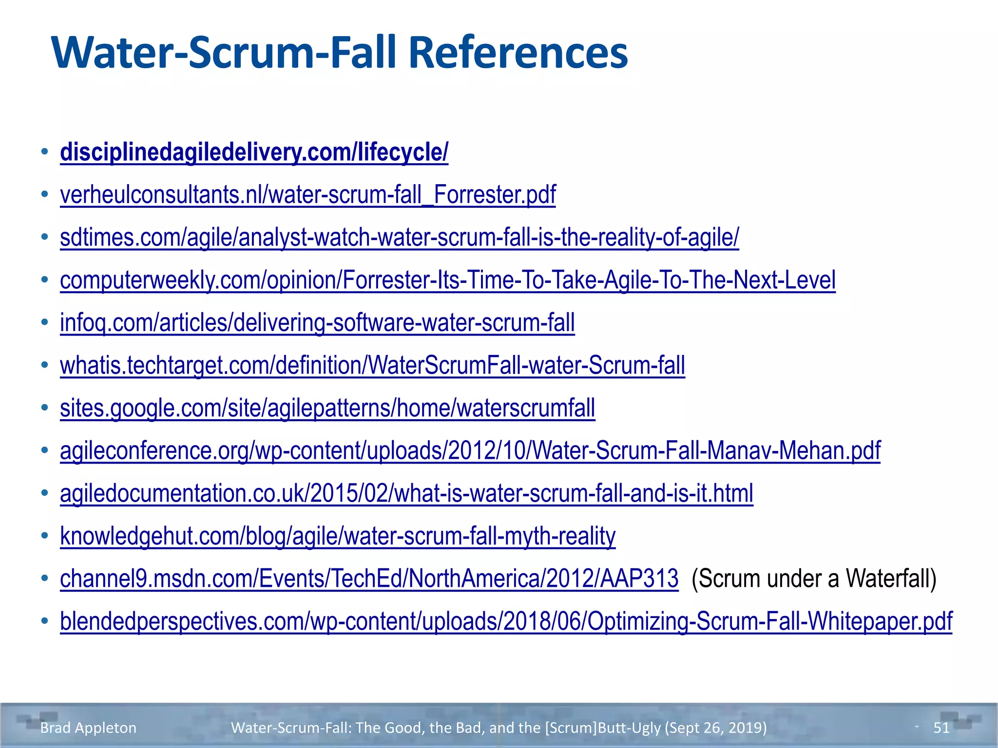 Water-Scrum-Fall References
• disciplinedagiledelivery.com/lifecycle/
• verheulconsultants.nl/water-scrum-fall_Forrester.pdf
• sdtimes.com/agile/analyst-watch-water-scrum-fall-is-the-reality-of-agile/
• computerweekly.com/opinion/Forrester-Its-Time-To-Take-Agile-To-The-Next-Level
• infoq.com/articles/delivering-software-water-scrum-fall
• whatis.techtarget.com/definition/WaterScrumFall-water-Scrum-fall
• sites.google.com/site/agilepatterns/home/waterscrumfall
• agileconference.org/wp-content/uploads/2012/10/Water-Scrum-Fall-Manav-Mehan.pdf
• agiledocumentation.co.uk/2015/02/what-is-water-scrum-fall-and-is-it.html
• knowledgehut.com/blog/agile/water-scrum-fall-myth-reality
• channel9.msdn.com/Events/TechEd/NorthAmerica/2012/AAP313 (Scrum under a Waterfall)
• blendedperspectives.com/wp-content/uploads/2018/06/Optimizing-Scrum-Fall-Whitepaper.pdf
Brad Appleton Water-Scrum-Fall: The Good, the Bad, and the [Scrum]Butt-Ugly (Sept 26, 2019) 51
 