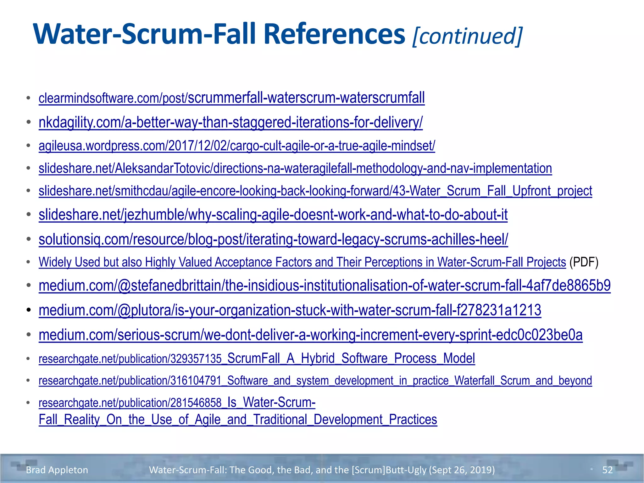 Water-Scrum-Fall References [continued]
• clearmindsoftware.com/post/scrummerfall-waterscrum-waterscrumfall
• nkdagility.com/a-better-way-than-staggered-iterations-for-delivery/
• agileusa.wordpress.com/2017/12/02/cargo-cult-agile-or-a-true-agile-mindset/
• slideshare.net/AleksandarTotovic/directions-na-wateragilefall-methodology-and-nav-implementation
• slideshare.net/smithcdau/agile-encore-looking-back-looking-forward/43-Water_Scrum_Fall_Upfront_project
• slideshare.net/jezhumble/why-scaling-agile-doesnt-work-and-what-to-do-about-it
• solutionsiq.com/resource/blog-post/iterating-toward-legacy-scrums-achilles-heel/
• Widely Used but also Highly Valued Acceptance Factors and Their Perceptions in Water-Scrum-Fall Projects (PDF)
• medium.com/@stefanedbrittain/the-insidious-institutionalisation-of-water-scrum-fall-4af7de8865b9
• medium.com/@plutora/is-your-organization-stuck-with-water-scrum-fall-f278231a1213
• medium.com/serious-scrum/we-dont-deliver-a-working-increment-every-sprint-edc0c023be0a
• researchgate.net/publication/329357135_ScrumFall_A_Hybrid_Software_Process_Model
• researchgate.net/publication/316104791_Software_and_system_development_in_practice_Waterfall_Scrum_and_beyond
• researchgate.net/publication/281546858_Is_Water-Scrum-
Fall_Reality_On_the_Use_of_Agile_and_Traditional_Development_Practices
Brad Appleton Water-Scrum-Fall: The Good, the Bad, and the [Scrum]Butt-Ugly (Sept 26, 2019) 52
 