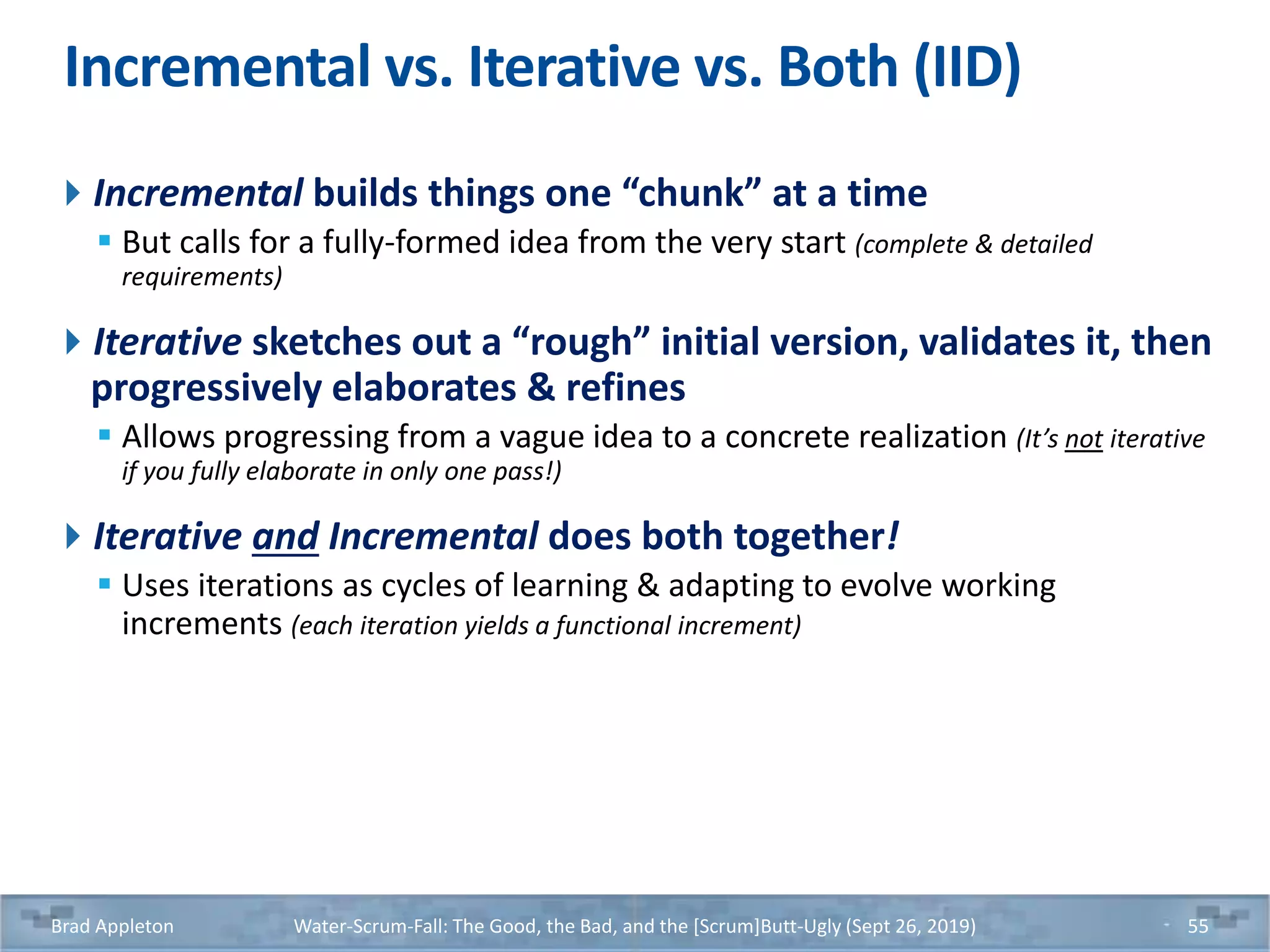 Incremental vs. Iterative vs. Both (IID)
Incremental builds things one “chunk” at a time
 But calls for a fully-formed idea from the very start (complete & detailed
requirements)
Iterative sketches out a “rough” initial version, validates it, then
progressively elaborates & refines
 Allows progressing from a vague idea to a concrete realization (It’s not iterative
if you fully elaborate in only one pass!)
Iterative and Incremental does both together!
 Uses iterations as cycles of learning & adapting to evolve working
increments (each iteration yields a functional increment)
Brad Appleton Water-Scrum-Fall: The Good, the Bad, and the [Scrum]Butt-Ugly (Sept 26, 2019) 55
 
