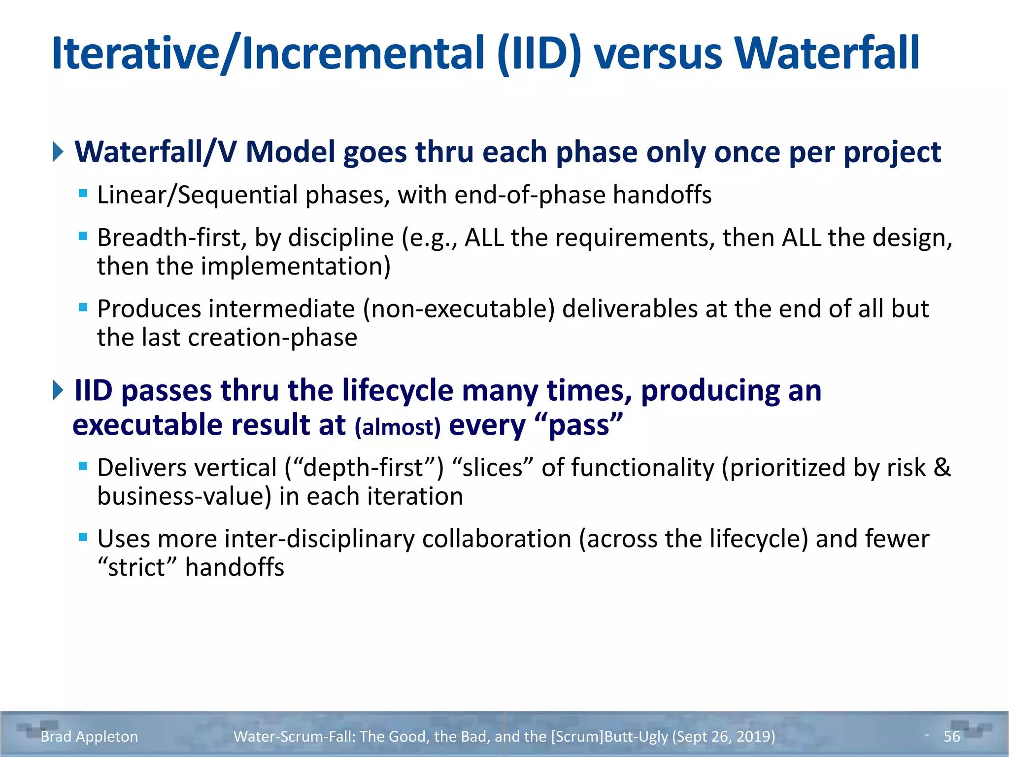 Iterative/Incremental (IID) versus Waterfall
Waterfall/V Model goes thru each phase only once per project
 Linear/Sequential phases, with end-of-phase handoffs
 Breadth-first, by discipline (e.g., ALL the requirements, then ALL the design,
then the implementation)
 Produces intermediate (non-executable) deliverables at the end of all but
the last creation-phase
IID passes thru the lifecycle many times, producing an
executable result at (almost) every “pass”
 Delivers vertical (“depth-first”) “slices” of functionality (prioritized by risk &
business-value) in each iteration
 Uses more inter-disciplinary collaboration (across the lifecycle) and fewer
“strict” handoffs
Brad Appleton Water-Scrum-Fall: The Good, the Bad, and the [Scrum]Butt-Ugly (Sept 26, 2019) 56
 