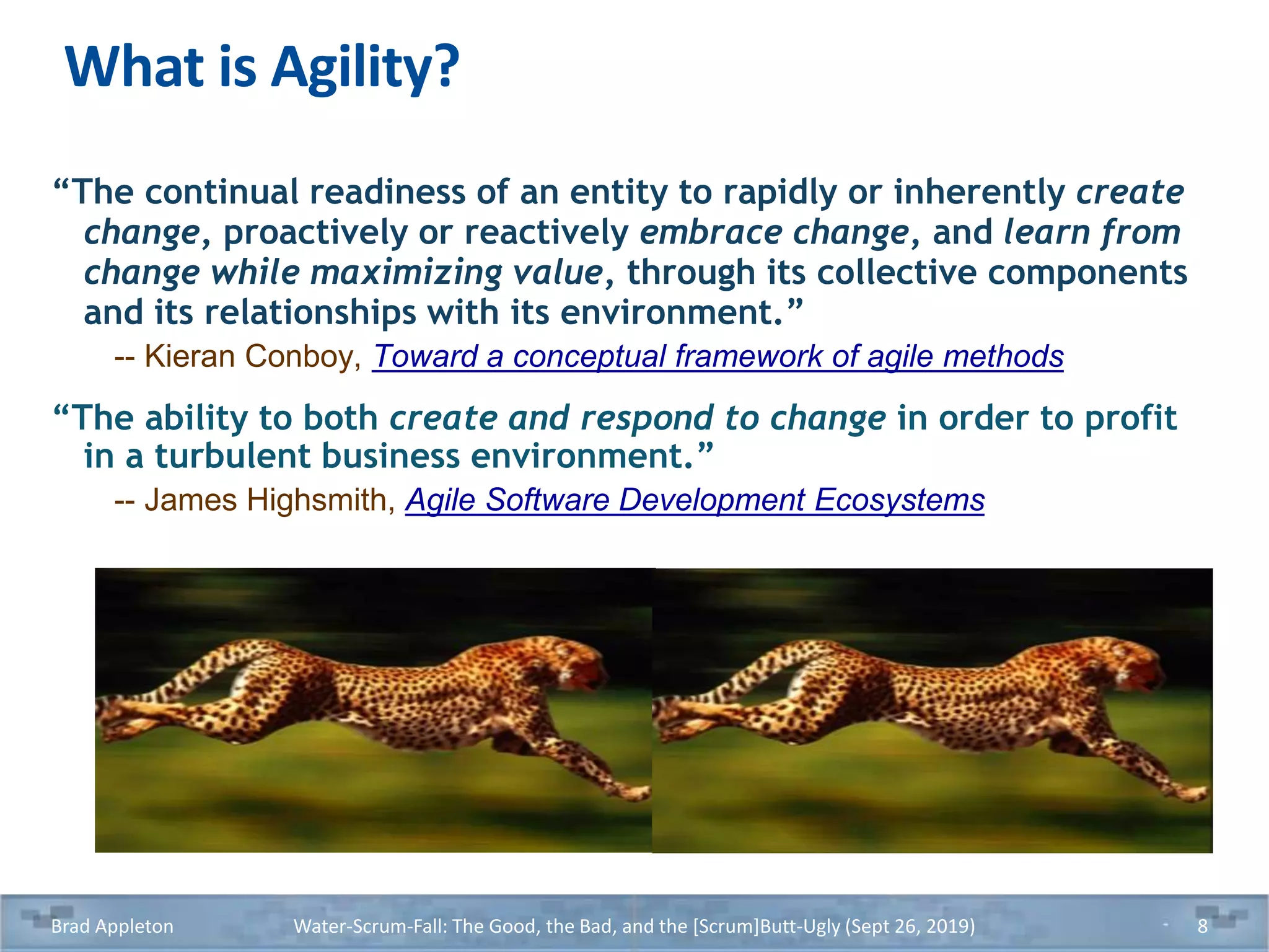 What is Agility?
“The continual readiness of an entity to rapidly or inherently create
change, proactively or reactively embrace change, and learn from
change while maximizing value, through its collective components
and its relationships with its environment.”
-- Kieran Conboy, Toward a conceptual framework of agile methods
“The ability to both create and respond to change in order to profit
in a turbulent business environment.”
-- James Highsmith, Agile Software Development Ecosystems
Brad Appleton Water-Scrum-Fall: The Good, the Bad, and the [Scrum]Butt-Ugly (Sept 26, 2019) 8
 