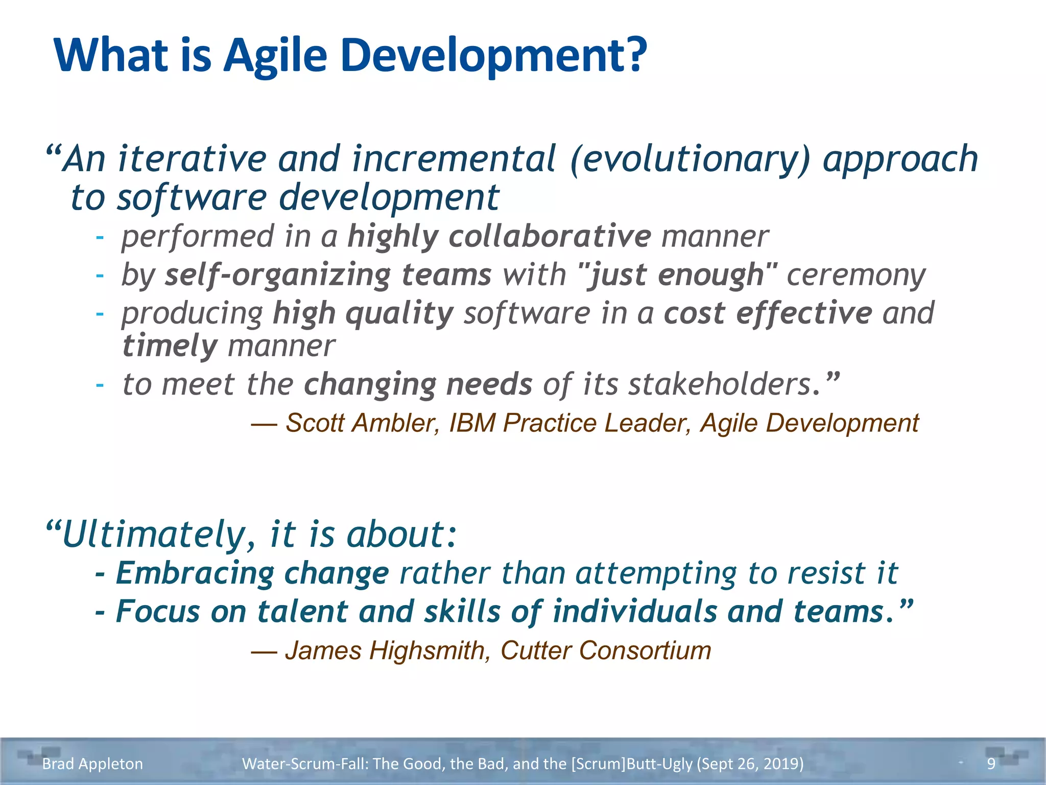 What is Agile Development?
“An iterative and incremental (evolutionary) approach
to software development
- performed in a highly collaborative manner
- by self-organizing teams with "just enough" ceremony
- producing high quality software in a cost effective and
timely manner
- to meet the changing needs of its stakeholders.”
— Scott Ambler, IBM Practice Leader, Agile Development
“Ultimately, it is about:
- Embracing change rather than attempting to resist it
- Focus on talent and skills of individuals and teams.”
— James Highsmith, Cutter Consortium
Brad Appleton Water-Scrum-Fall: The Good, the Bad, and the [Scrum]Butt-Ugly (Sept 26, 2019) 9
 