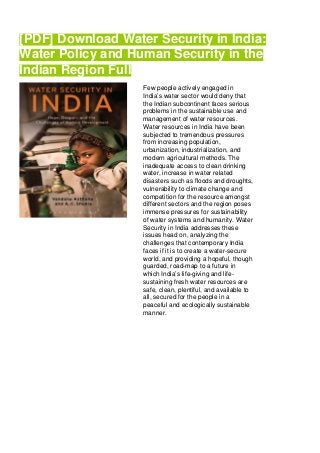 [PDF] Download Water Security in India:
Water Policy and Human Security in the
Indian Region Full
Few people actively engaged in
India’s water sector would deny that
the Indian subcontinent faces serious
problems in the sustainable use and
management of water resources.
Water resources in India have been
subjected to tremendous pressures
from increasing population,
urbanization, industrialization, and
modern agricultural methods. The
inadequate access to clean drinking
water, increase in water related
disasters such as floods and droughts,
vulnerability to climate change and
competition for the resource amongst
different sectors and the region poses
immense pressures for sustainability
of water systems and humanity. Water
Security in India addresses these
issues head on, analyzing the
challenges that contemporary India
faces if it is to create a water-secure
world, and providing a hopeful, though
guarded, road-map to a future in
which India’s life-giving and life-
sustaining fresh water resources are
safe, clean, plentiful, and available to
all, secured for the people in a
peaceful and ecologically sustainable
manner.
 