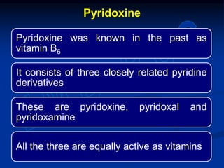 Pyridoxine was known in the past as
vitamin B6
It consists of three closely related pyridine
derivatives
These are pyridoxine, pyridoxal and
pyridoxamine
All the three are equally active as vitamins
Pyridoxine
 