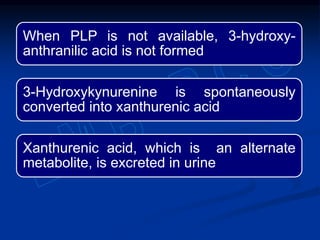When PLP is not available, 3-hydroxy-
anthranilic acid is not formed
3-Hydroxykynurenine is spontaneously
converted into xanthurenic acid
Xanthurenic acid, which is an alternate
metabolite, is excreted in urine
 