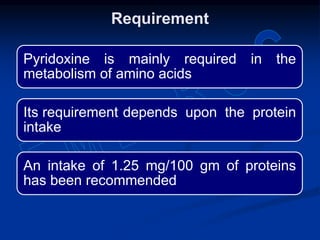 Pyridoxine is mainly required in the
metabolism of amino acids
Its requirement depends upon the protein
intake
An intake of 1.25 mg/100 gm of proteins
has been recommended
Requirement
 