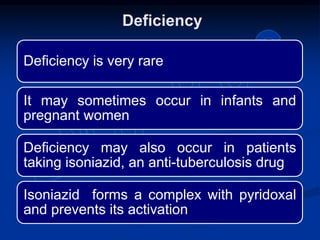 Deficiency is very rare
It may sometimes occur in infants and
pregnant women
Deficiency may also occur in patients
taking isoniazid, an anti-tuberculosis drug
Isoniazid forms a complex with pyridoxal
and prevents its activation
Deficiency
 