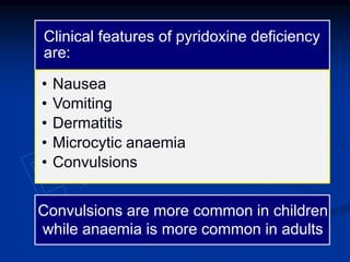 Clinical features of pyridoxine deficiency
are:
• Nausea
• Vomiting
• Dermatitis
• Microcytic anaemia
• Convulsions
Convulsions are more common in children
while anaemia is more common in adults
 