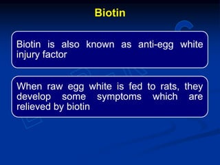 Biotin is also known as anti-egg white
injury factor
When raw egg white is fed to rats, they
develop some symptoms which are
relieved by biotin
Biotin
 