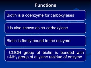 Biotin is a coenzyme for carboxylases
It is also known as co-carboxylase
Biotin is firmly bound to the enzyme
‒COOH group of biotin is bonded with
e-NH2 group of a lysine residue of enzyme
Functions
 