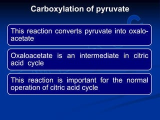 This reaction converts pyruvate into oxalo-
acetate
Oxaloacetate is an intermediate in citric
acid cycle
This reaction is important for the normal
operation of citric acid cycle
Carboxylation of pyruvate
 