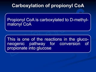 Propionyl CoA is carboxylated to D-methyl-
malonyl CoA
This is one of the reactions in the gluco-
neogenic pathway for conversion of
propionate into glucose
Carboxylation of propionyl CoA
 