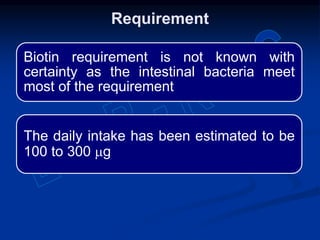 Biotin requirement is not known with
certainty as the intestinal bacteria meet
most of the requirement
The daily intake has been estimated to be
100 to 300 mg
Requirement
 