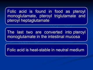 Folic acid is found in food as pteroyl
monoglutamate, pteroyl triglutamate and
pteroyl heptaglutamate
The last two are converted into pteroyl
monoglutamate in the intestinal mucosa
Folic acid is heat-stable in neutral medium
 