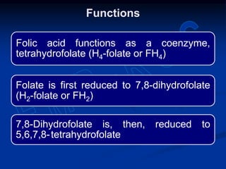Folic acid functions as a coenzyme,
tetrahydrofolate (H4-folate or FH4)
Folate is first reduced to 7,8-dihydrofolate
(H2-folate or FH2)
7,8-Dihydrofolate is, then, reduced to
5,6,7,8-tetrahydrofolate
Functions
 