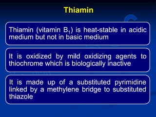 Thiamin (vitamin B1) is heat-stable in acidic
medium but not in basic medium
It is oxidized by mild oxidizing agents to
thiochrome which is biologically inactive
It is made up of a substituted pyrimidine
linked by a methylene bridge to substituted
thiazole
Thiamin
 