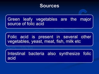 Green leafy vegetables are the major
source of folic acid
Folic acid is present in several other
vegetables, yeast, meat, fish, milk etc
Intestinal bacteria also synthesize folic
acid
Sources
 