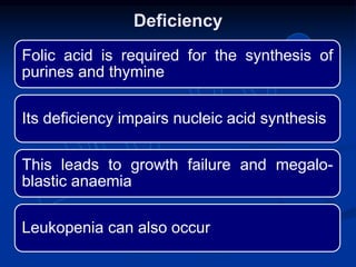 Folic acid is required for the synthesis of
purines and thymine
Its deficiency impairs nucleic acid synthesis
This leads to growth failure and megalo-
blastic anaemia
Leukopenia can also occur
Deficiency
 