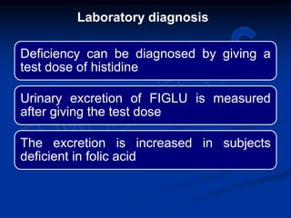 Deficiency can be diagnosed by giving a
test dose of histidine
Urinary excretion of FIGLU is measured
after giving the test dose
The excretion is increased in subjects
deficient in folic acid
Laboratory diagnosis
 