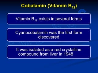 Vitamin B12 exists in several forms
Cyanocobalamin was the first form
discovered
It was isolated as a red crystalline
compound from liver in 1948
Cobalamin (Vitamin B12)
 