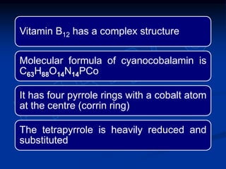 Vitamin B12 has a complex structure
Molecular formula of cyanocobalamin is
C63H88O14N14PCo
It has four pyrrole rings with a cobalt atom
at the centre (corrin ring)
The tetrapyrrole is heavily reduced and
substituted
 