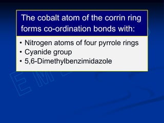 The cobalt atom of the corrin ring
forms co-ordination bonds with:
• Nitrogen atoms of four pyrrole rings
• Cyanide group
• 5,6-Dimethylbenzimidazole
 