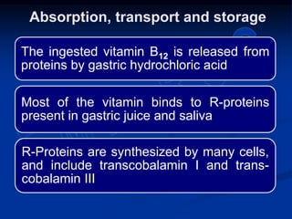 The ingested vitamin B12 is released from
proteins by gastric hydrochloric acid
Most of the vitamin binds to R-proteins
present in gastric juice and saliva
R-Proteins are synthesized by many cells,
and include transcobalamin I and trans-
cobalamin III
Absorption, transport and storage
 