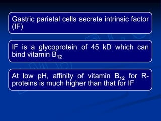 Gastric parietal cells secrete intrinsic factor
(IF)
IF is a glycoprotein of 45 kD which can
bind vitamin B12
At low pH, affinity of vitamin B12 for R-
proteins is much higher than that for IF
 