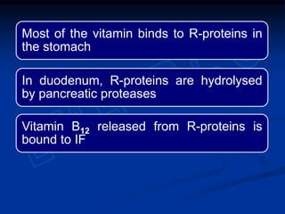 Most of the vitamin binds to R-proteins in
the stomach
In duodenum, R-proteins are hydrolysed
by pancreatic proteases
Vitamin B12 released from R-proteins is
bound to IF
 