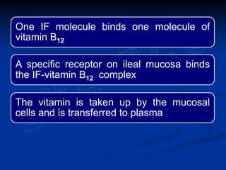 One IF molecule binds one molecule of
vitamin B12
A specific receptor on ileal mucosa binds
the IF-vitamin B12 complex
The vitamin is taken up by the mucosal
cells and is transferred to plasma
 