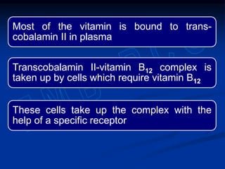 Most of the vitamin is bound to trans-
cobalamin II in plasma
Transcobalamin II-vitamin B12 complex is
taken up by cells which require vitamin B12
These cells take up the complex with the
help of a specific receptor
 