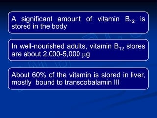 A significant amount of vitamin B12 is
stored in the body
In well-nourished adults, vitamin B12 stores
are about 2,000-5,000 mg
About 60% of the vitamin is stored in liver,
mostly bound to transcobalamin III
 
