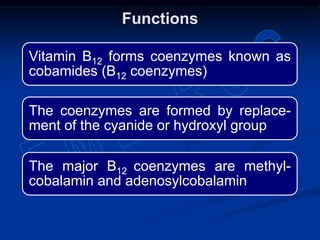 Vitamin B12 forms coenzymes known as
cobamides (B12 coenzymes)
The coenzymes are formed by replace-
ment of the cyanide or hydroxyl group
The major B12 coenzymes are methyl-
cobalamin and adenosylcobalamin
Functions
 
