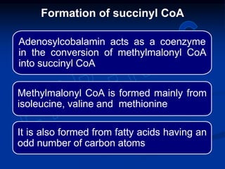 Adenosylcobalamin acts as a coenzyme
in the conversion of methylmalonyl CoA
into succinyl CoA
Methylmalonyl CoA is formed mainly from
isoleucine, valine and methionine
It is also formed from fatty acids having an
odd number of carbon atoms
Formation of succinyl CoA
 
