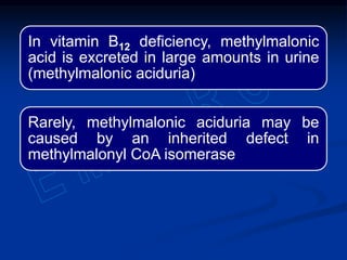 In vitamin B12 deficiency, methylmalonic
acid is excreted in large amounts in urine
(methylmalonic aciduria)
Rarely, methylmalonic aciduria may be
caused by an inherited defect in
methylmalonyl CoA isomerase
 