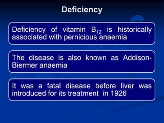 Deficiency
Deficiency of vitamin B12 is historically
associated with pernicious anaemia
The disease is also known as Addison-
Biermer anaemia
It was a fatal disease before liver was
introduced for its treatment in 1926
 