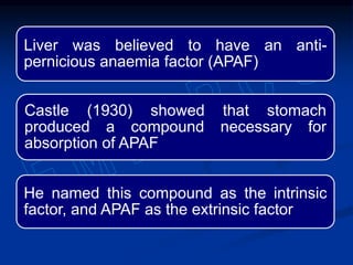 Liver was believed to have an anti-
pernicious anaemia factor (APAF)
Castle (1930) showed that stomach
produced a compound necessary for
absorption of APAF
He named this compound as the intrinsic
factor, and APAF as the extrinsic factor
 